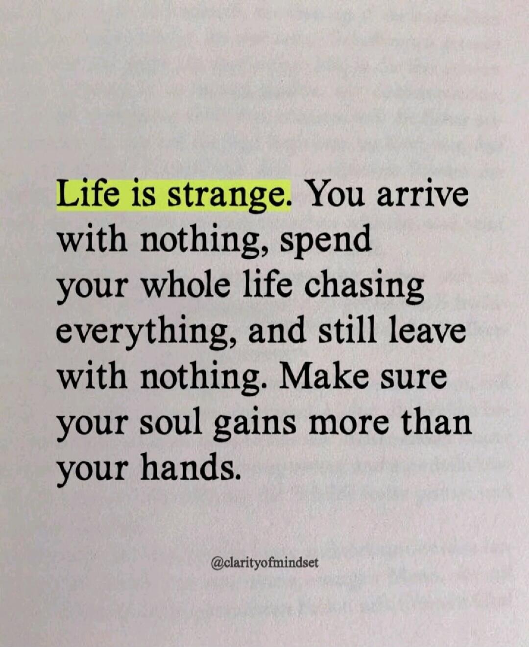 Life is strange. You arrive with nothing, spend your whole life chasing everything, and still leave with nothing. Make sure your soul gains more than your hands.