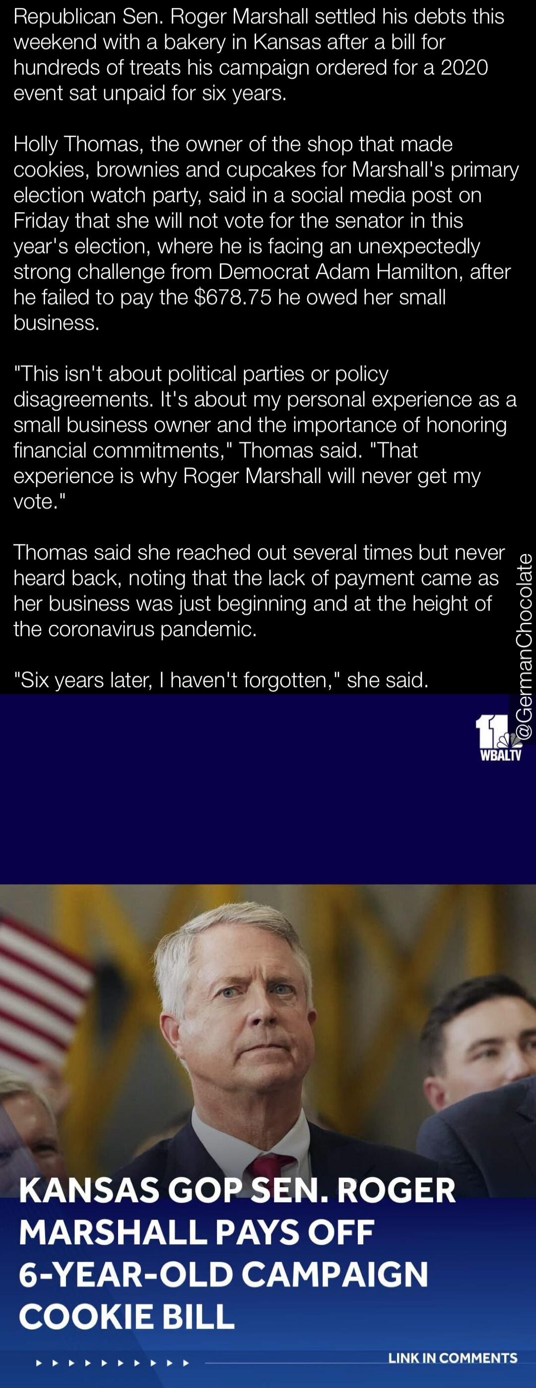 Republican Sen. Roger Marshall settled his debts this weekend with a bakery in Kansas after a bill for hundreds of treats his campaign ordered for a 2020 event sat unpaid for six years. Holly Thomas, the owner of the shop that made cookies, brownies and cupcakes for Marshall's primary election watch party, said in a social media post on Friday that