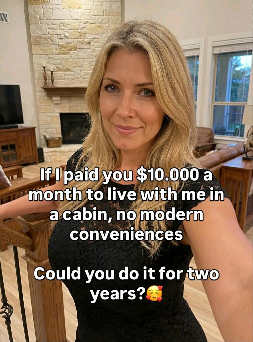 If I paid you $10,000 a month to live with me in a cabin, no modern conveniences. Could you do it for two years? 🥰