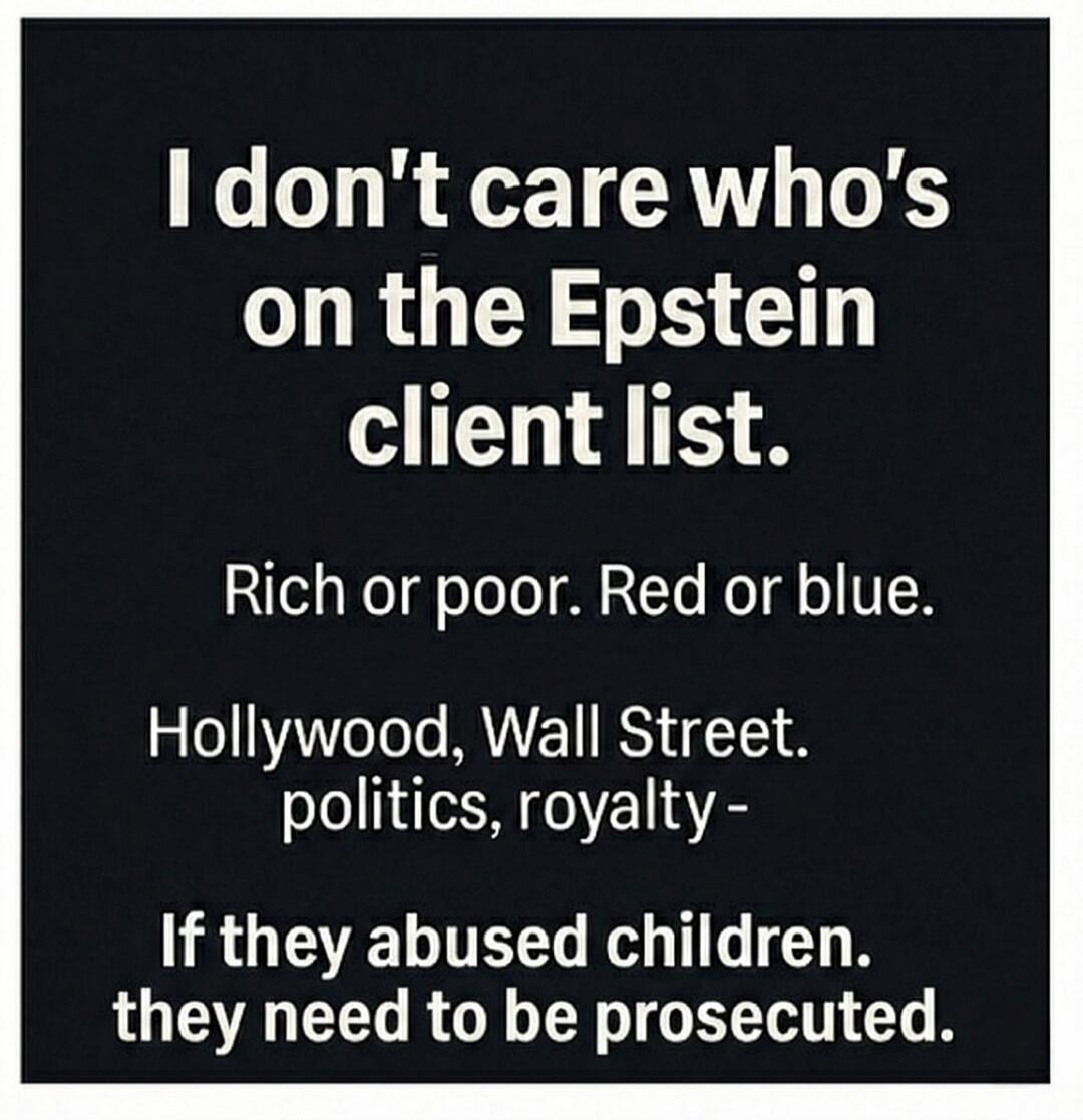 I don't care who's on the Epstein client list.
Rich or poor. Red or blue.
Hollywood, Wall Street.
politics, royalty -
If they abused children, they need to be prosecuted.