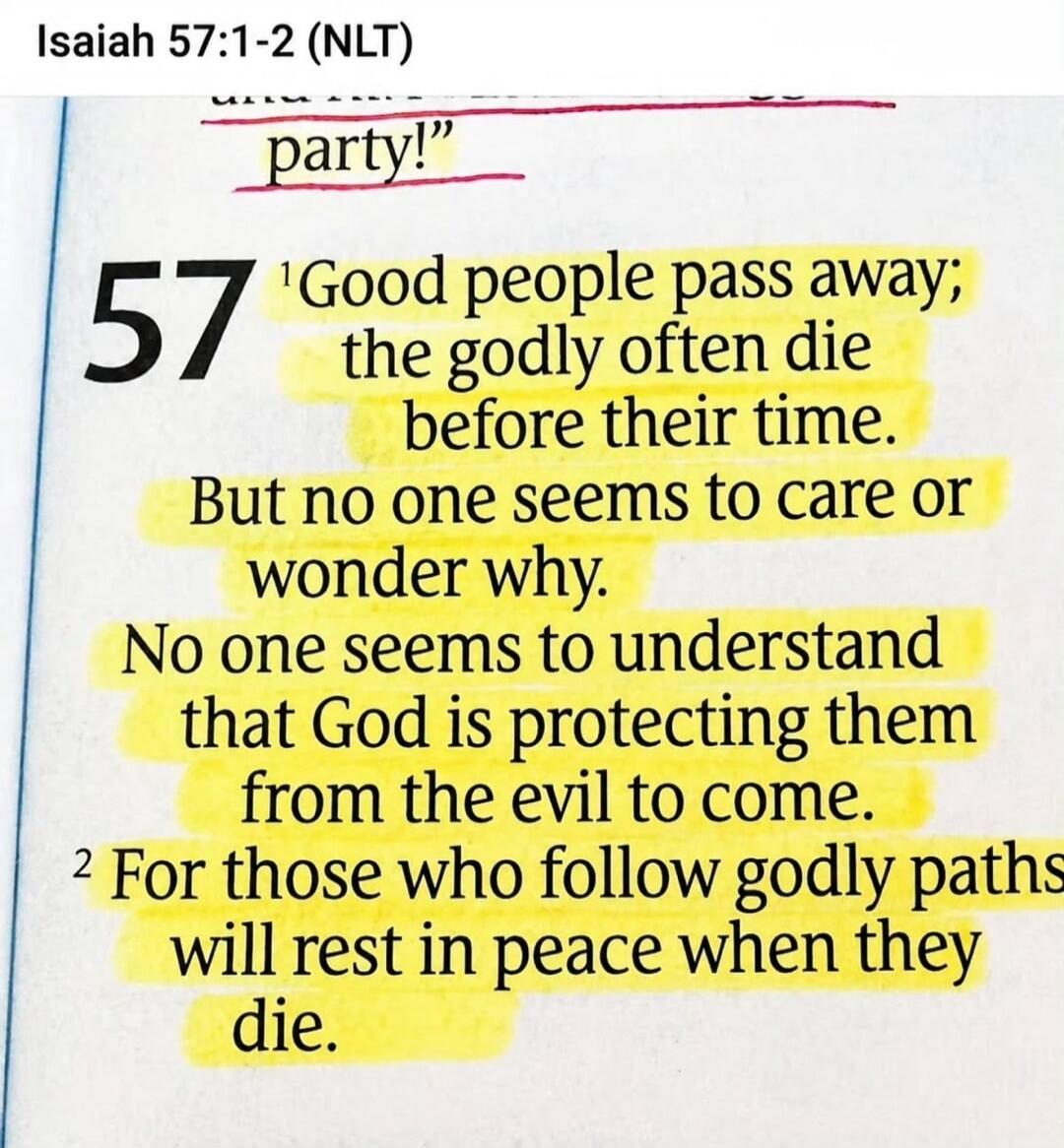 Isaiah 57:1-2 (NLT) Good people pass away; the godly often die before their time. But no one seems to care or wonder why. No one seems to understand that God is protecting them from the evil to come. For those who follow godly paths will rest in peace when they die.