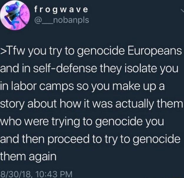 T RN __nobanpls Tfw you try to genocide Europeans and in self defense they isolate you in labor camps so you make up a story about how it was actually them Wale AW I R Y IaleheXelIplolel e RVeH zlaleRialTalolelelI Te RToRgYA oo Ialelello them again 83018 1043 PM