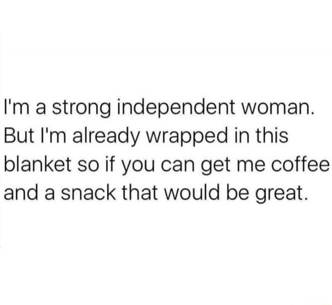 I'm a strong independent woman. But I'm already wrapped in this blanket so if you can get me coffee and a snack that would be great.