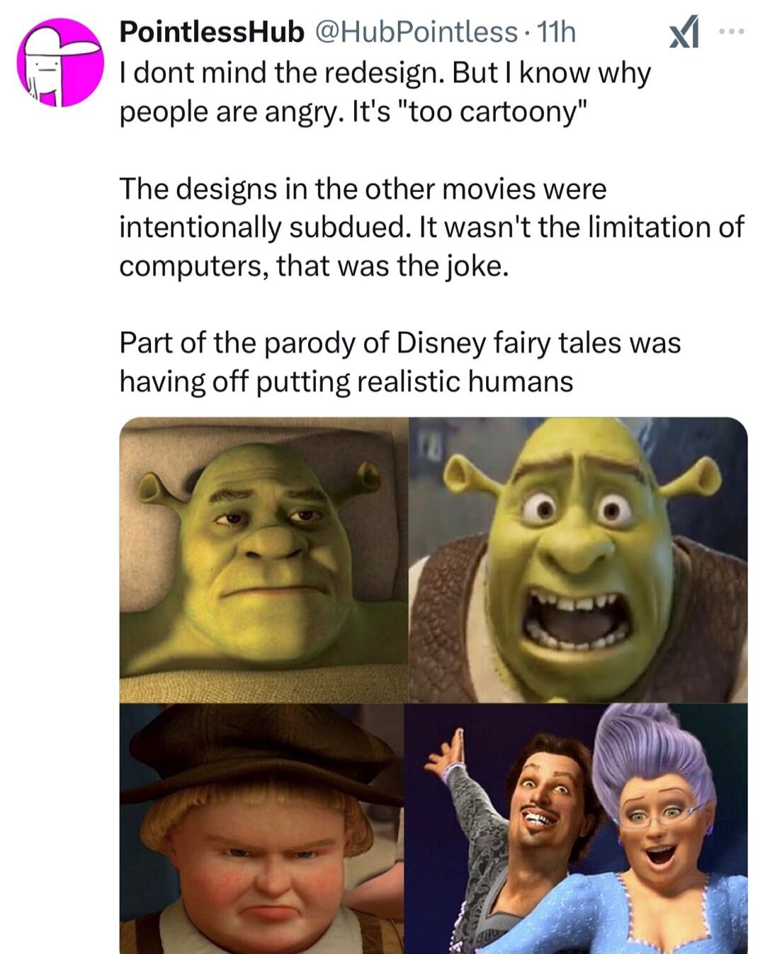 B PointlessHub HubPointless 11h I dont mind the redesign But know why people are angry Its too cartoony The designs in the other movies were intentionally subdued It wasnt the limitation of computers that was the joke Part of the parody of Disney fairy tales was having off putting realistic humans