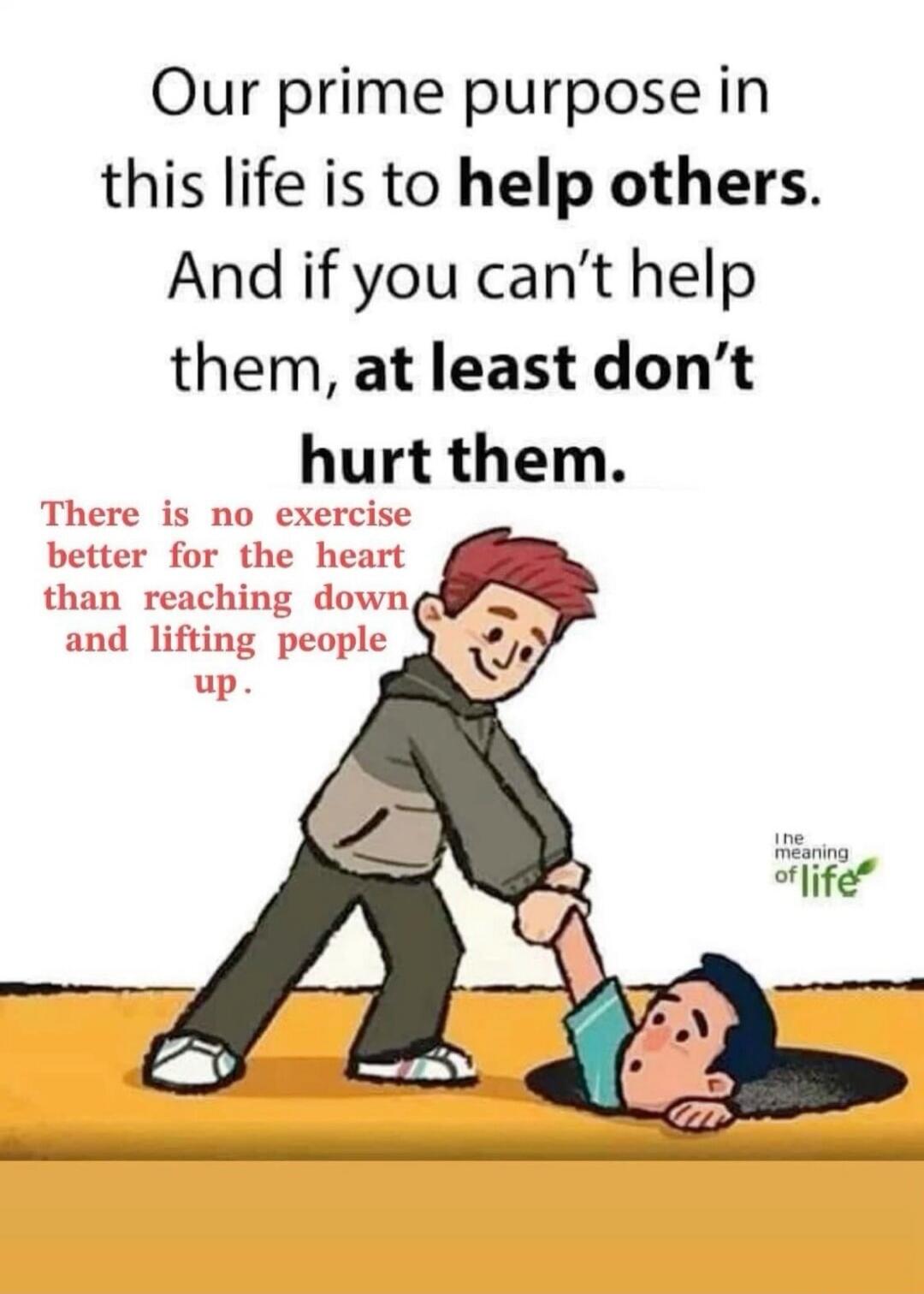 Our prime purpose in this life is to help others. And if you can't help them, at least don't hurt them. There is no exercise better for the heart than reaching down and lifting people up. The meaning of life.