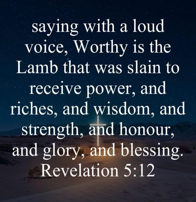 saying with a loud voice, Worthy is the Lamb that was slain to receive power, and riches, and wisdom, and strength, and honour, and glory, and blessing. Revelation 5:12