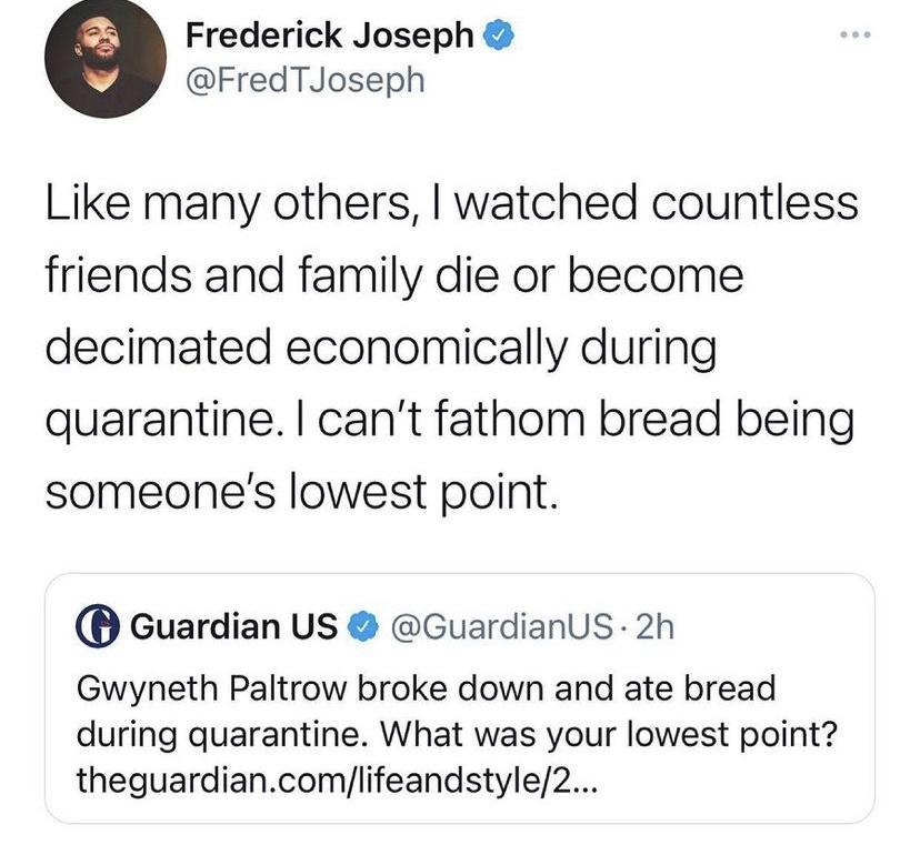 Frederick Joseph FredTJoseph Like many others watched countless friends and family die or become decimated economically during quarantine cant fathom bread being someones lowest point Guardian US GuardianUsS 2h Gwyneth Paltrow broke down and ate bread during quarantine What was your lowest point theguardiancomlifeandstyle2