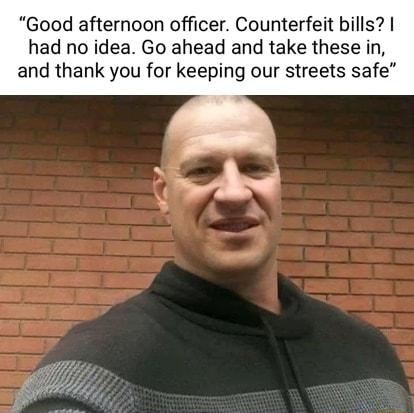 Good afternoon officer Counterfeit bills had no idea Go ahead and take these in and thank you for keeping our streets safe