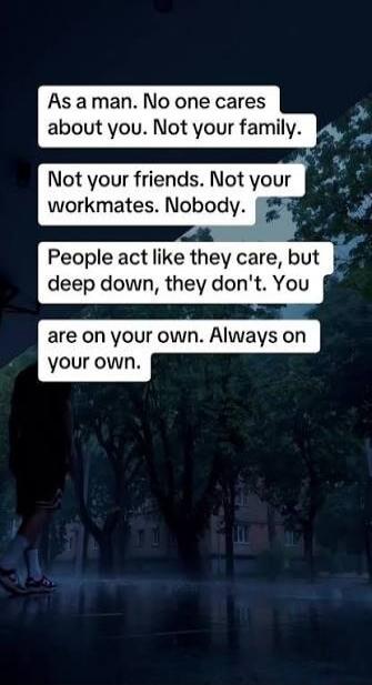 As a man. No one cares about you. Not your family. Not your friends. Not your workmates. Nobody. People act like they care, but deep down, they don't. You are on your own. Always on your own.