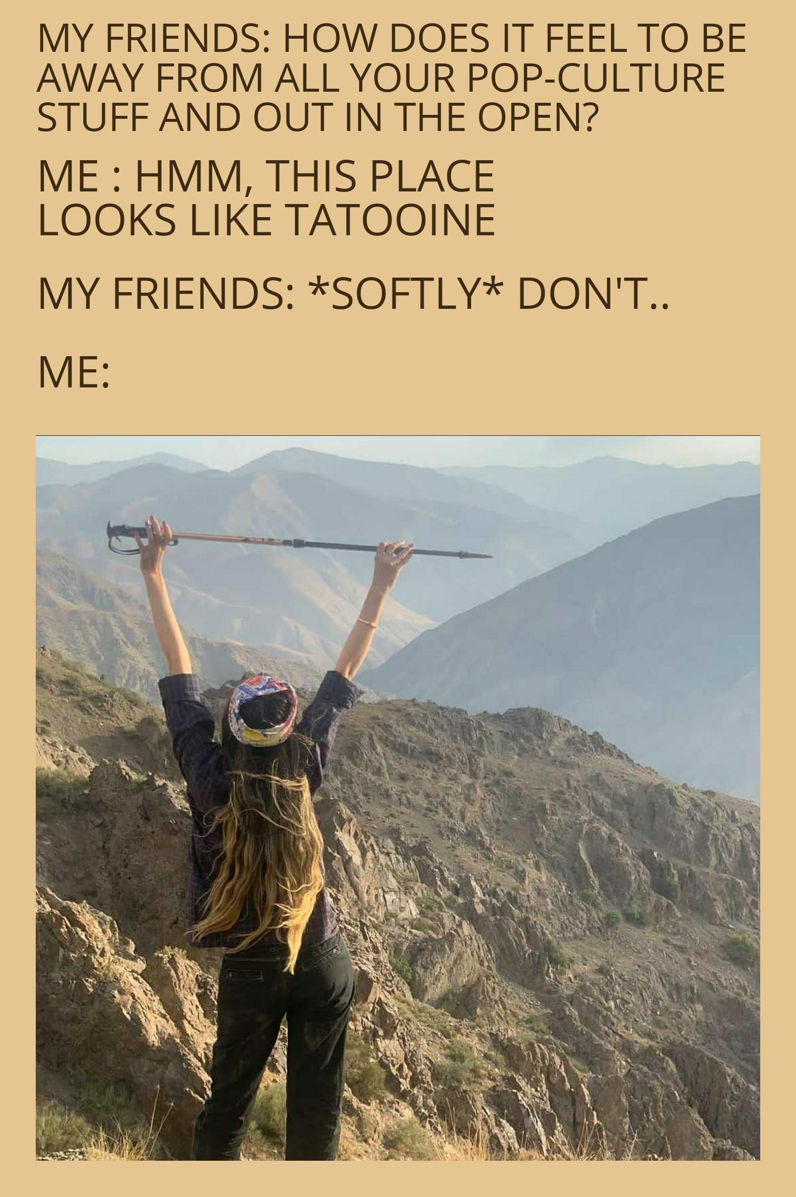MY FRIENDS HOW DOES IT FEEL TO BE AWAY FROM ALL YOUR POP CULTURE STUFF AND OUT IN THE OPEN ME HMM THIS PLACE LOOKS LIKE TATOOINE MY FRIENDS SOFTLY DONT ME