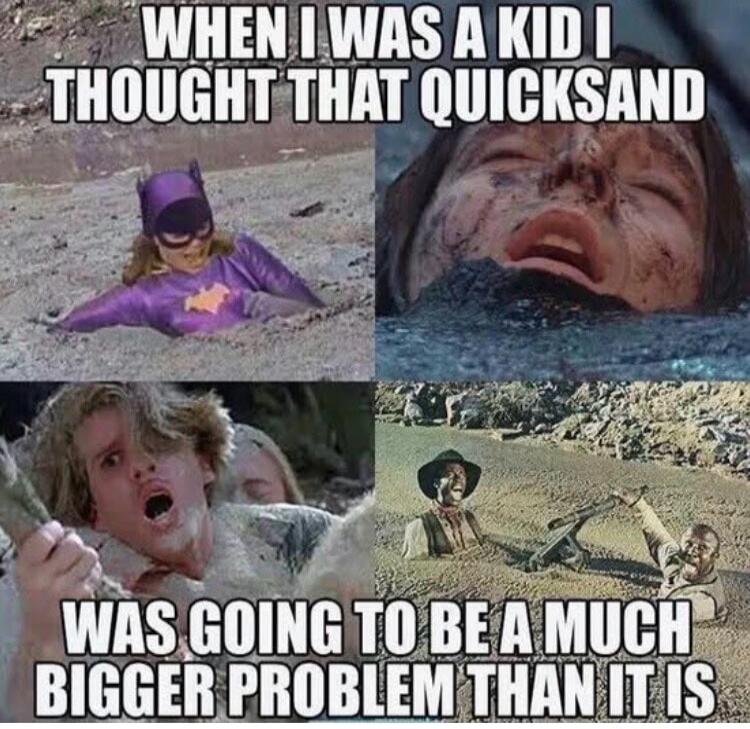WHEN I WAS A KID I THOUGHT THAT QUICKSAND WAS GOING TO BE A MUCH BIGGER PROBLEM THAN IT IS