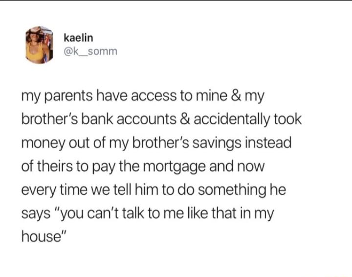 kaelin k_somm my parents have access to mine my brothers bank accounts accidentally took money out of my brothers savings instead of theirs to pay the mortgage and now every time we tell him to do something he says you cant talk to me like that in my house