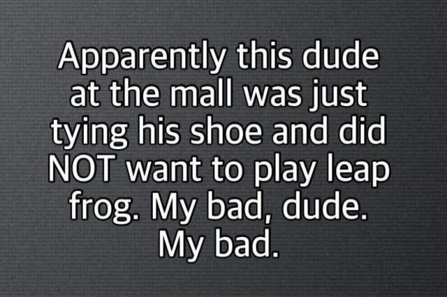 Apparently this dude at the mall was just tying his shoe and did NOT want to play leap frog. My bad, dude. My bad.