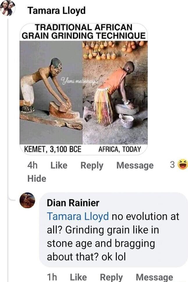 Tamara Lloyd TRADITIONAL AFRICAN GRAIN GRINDING TECHNIQUE 12 AFRICA TODAY KEMET 3100 BCE 4h Like Reply Message 3 Hide Dian Rainier Tamara Lloyd no evolution at all Grinding grain like in stone age and bragging about that ok lol 1h Like Reply Message