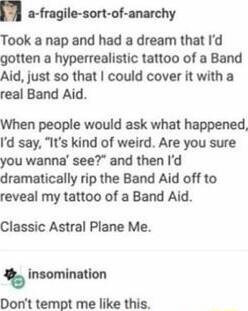 a fragile sort of anarchy Took a nap and had a dream that Id gotten a hyperrealistic tattoo of a Band Aid just so that could cover it with a real Band Aid When people would ask what happened Id say Its kind of weird Are you sure you wanna see and then Id dramatically rip the Band Aid off to reveal my tattoo of a Band Aid Classic Astral Plane Me insomination Dont tempt me like this