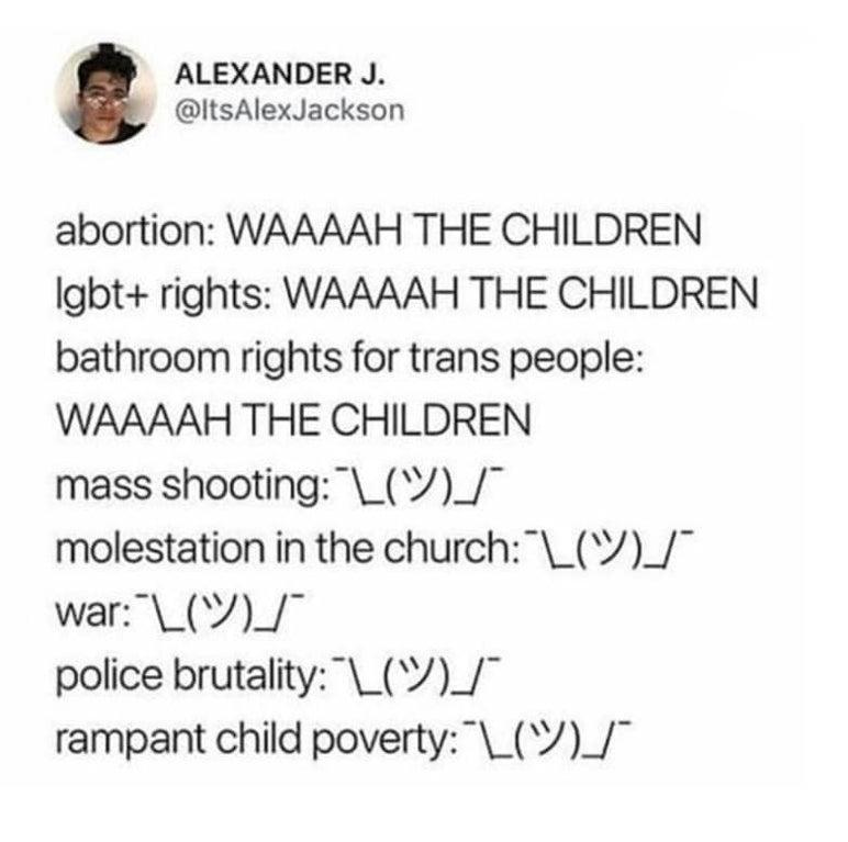ALEXANDER J ItsAlexJackson abortion WAAAAH THE CHILDREN lgbt rights WAAAAH THE CHILDREN bathroom rights for trans people WAAAAH THE CHILDREN mass shooting V_ molestation in the church_V_ war_V_ police brutality__ rampant child poverty__