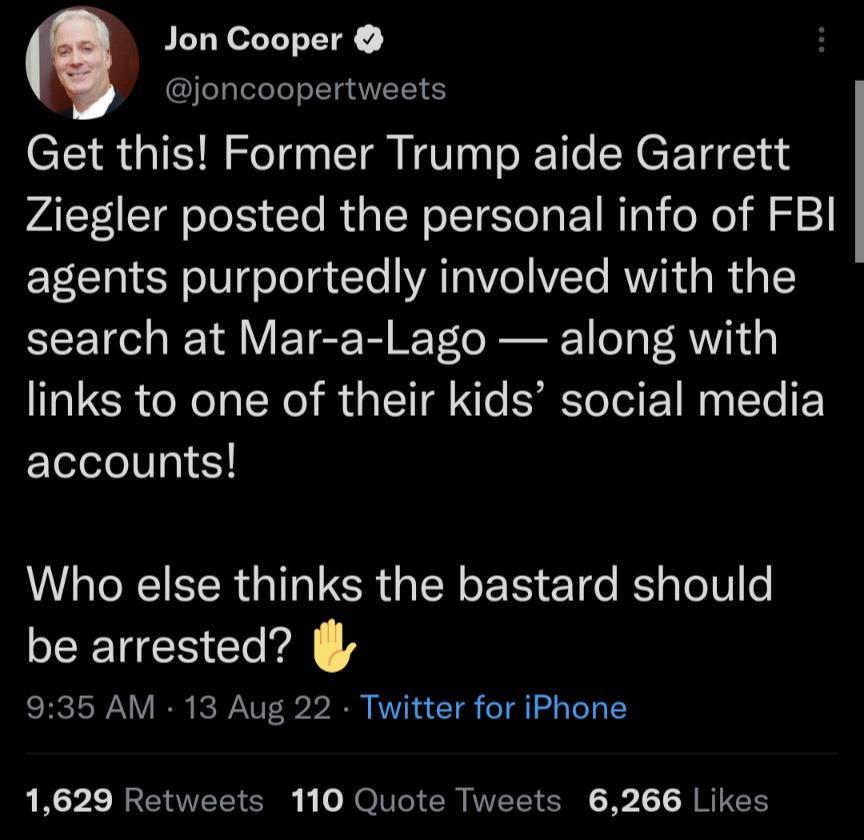 3 Jon Cooper joncoopertweets Get this Former Trump aide Garrett Ziegler posted the personal info of FBI agents purportedly involved with the search at Mar a Lago along with links to one of their kids social media accounts LI NEIEER G I ICR G IR E R ET o Rl o V e be arrested 935 AM 13 Aug 22 Twitter for iPhone 1629 Retweets 110 Quote Tweets 6266 Likes