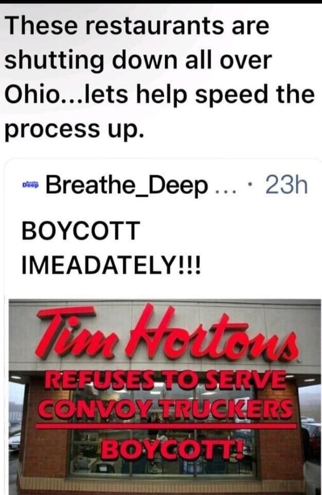 These restaurants are shutting down all over Ohio...lets help speed the process up. Breathe_Deep 23h BOYCOTT IMEADATELY!!! Tim Hortons REFUSES TO SERVE CONVOY TRUCKERS BOYCOTT!