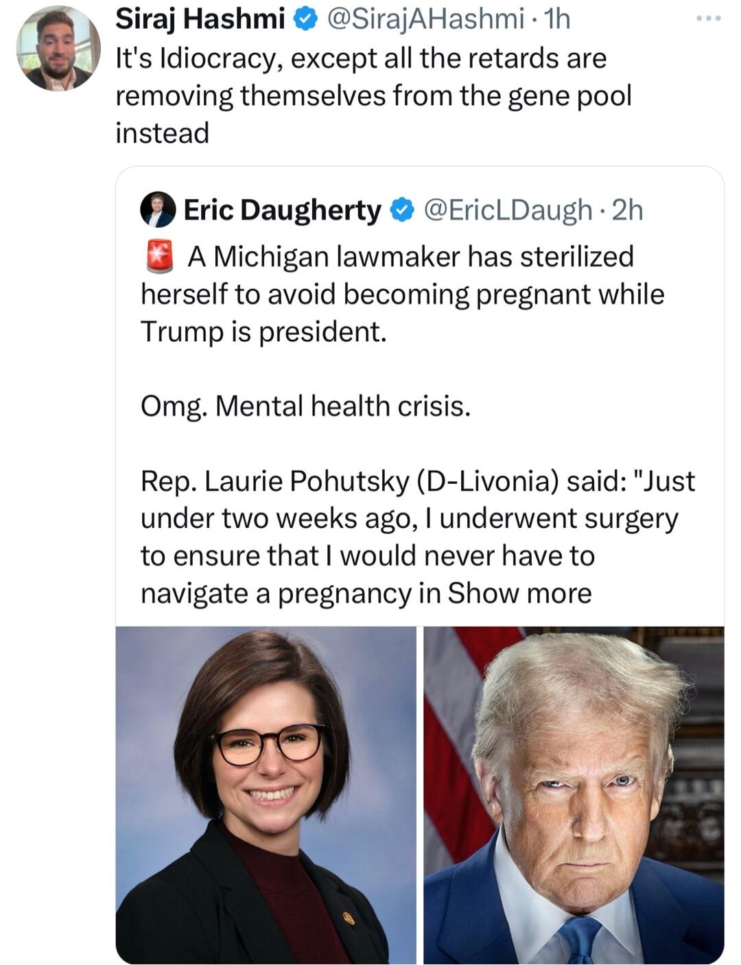 Siraj Hashmi SirajAHashmi Th Its Idiocracy except all the retards are removing themselves from the gene pool instead Eric Daugherty EricLDaugh 2h AMichigan lawmaker has sterilized herself to avoid becoming pregnant while Trumpis president Omg Mental health crisis Rep Laurie Pohutsky D Livonia said Just under two weeks ago underwent surgery to ensure that would never have to navigate a pregnancy in