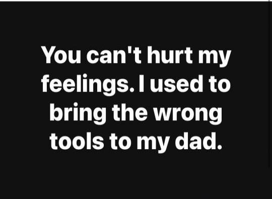 You can't hurt my feelings. I used to bring the wrong tools to my dad.