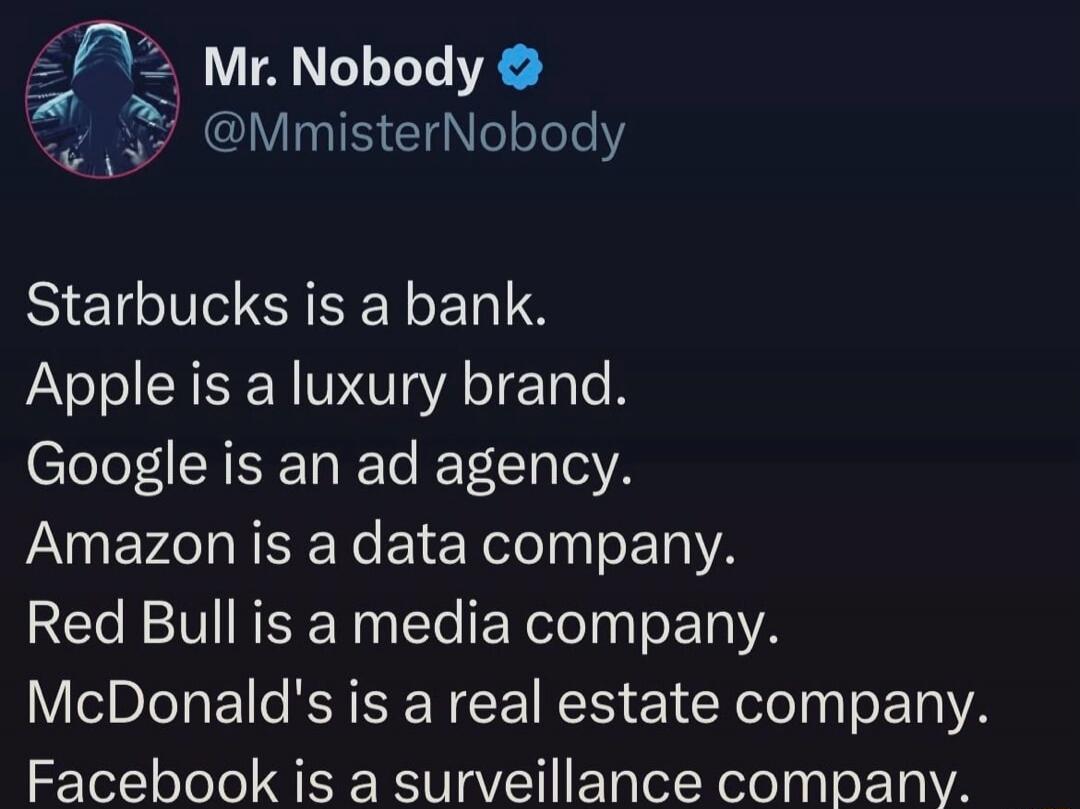 Mr. Nobody @MmisterNobody Starbucks is a bank. Apple is a luxury brand. Google is an ad agency. Amazon is a data company. Red Bull is a media company. McDonald's is a real estate company. Facebook is a surveillance company.
