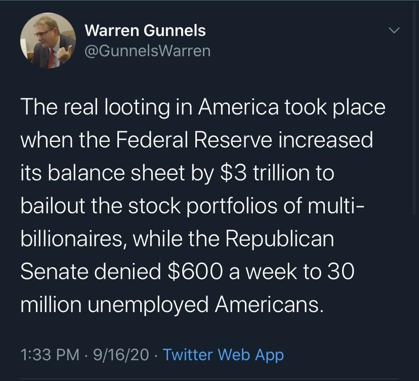 Warren Gunnels i GunnelsWarren The real looting in America took place when the Federal Reserve increased its balance sheet by 3 trillion to bailout the stock portfolios of multi ol ITelat 1 a1l SR alcHREEToU o foFTa Senate denied 600 a week to 30 nqlllITeaNUTat gl o 0VYo WaNp g L lorToISH URCICH 1 e Vi Sl o I AV s T A o WaVo o