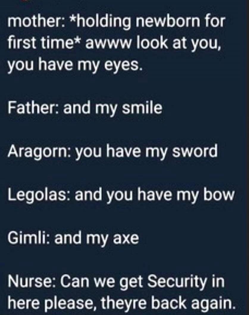 mother: *holding newborn for first time* awww look at you, you have my eyes.
Father: and my smile
Aragorn: you have my sword
Legolas: and you have my bow
Gimli: and my axe
Nurse: Can we get Security in here please, theyre back again.