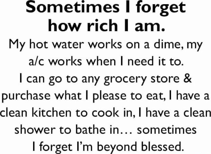 Sometimes forget how rich am My hot water works on a dime my ac works when need it to can go to any grocery store purchase what please to eat have a clean kitchen to cook in have a clean shower to bathe in sometimes forget Im beyond blessed