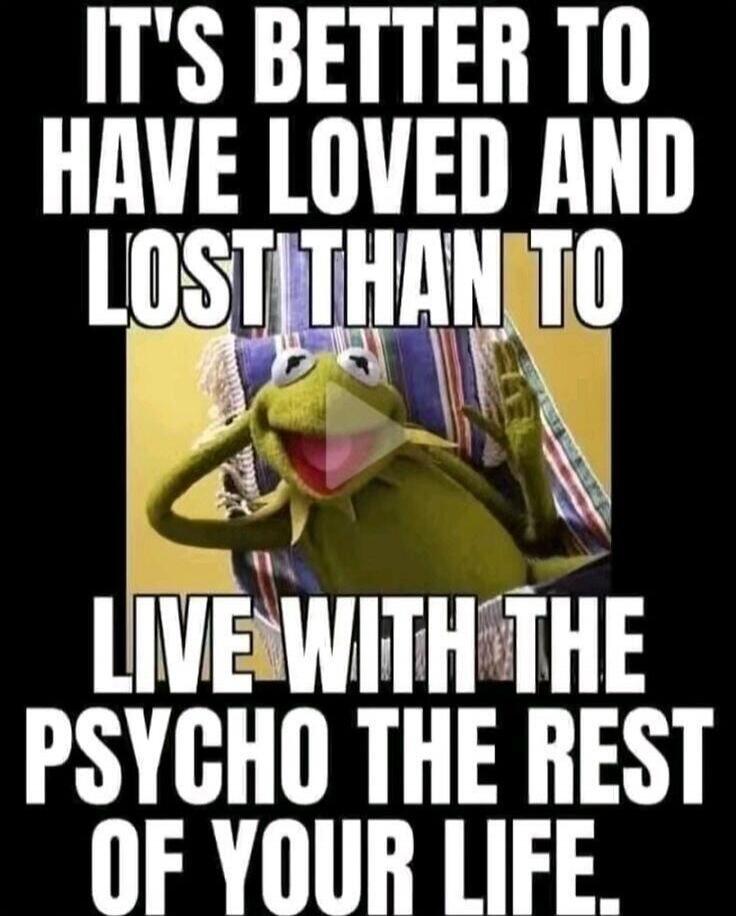 IT'S BETTER TO HAVE LOVED AND LOST THAN TO LIVE WITH THE PSYCHO THE REST OF YOUR LIFE.