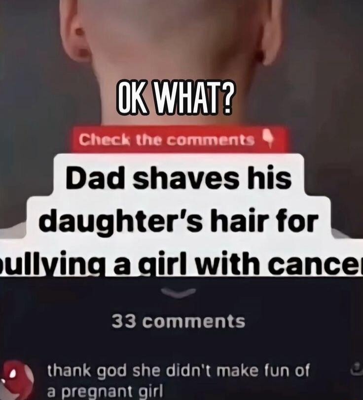 OK WHAT? Check the comments Dad shaves his daughter's hair for bullying a girl with cancer 33 comments thank god she didn't make fun of a pregnant girl