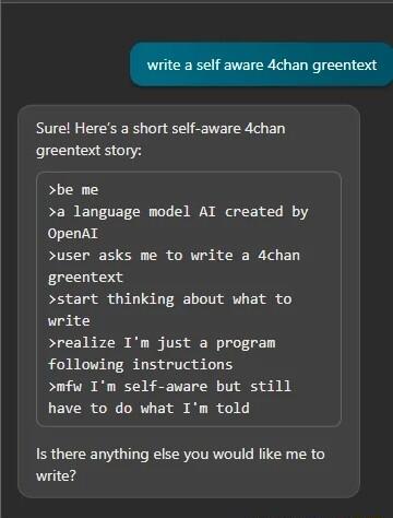 Sure Heres a short self aware 4chan greentext story be me a language model AI created by OpenAL user asks me to write a 4chan greentext start thinking about what to write realize Im just a program following instructions mfw Im self aware but still have to do what Im told Is there anything else you would like me to write