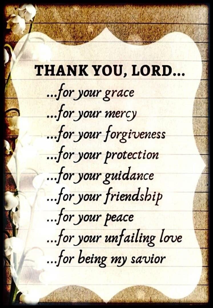 THANK YOU, LORD... for your grace ...for your mercy ...for your forgiveness ...for your protection ...for your guidance ...for your friendship ...for your peace ...for your unfailing love ...for being my savior
