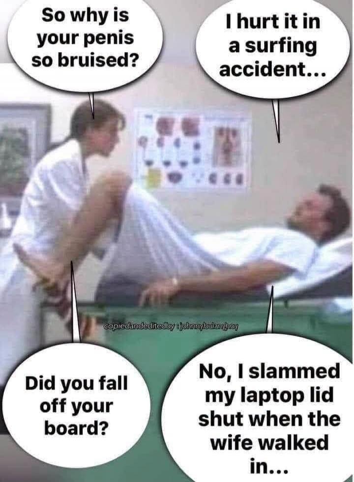 So why is your penis so bruised? I hurt it in a surfing accident... Did you fall off your board? No, I slammed my laptop lid shut when the wife walked in... copiedandeditedby:johnnybulanghoy