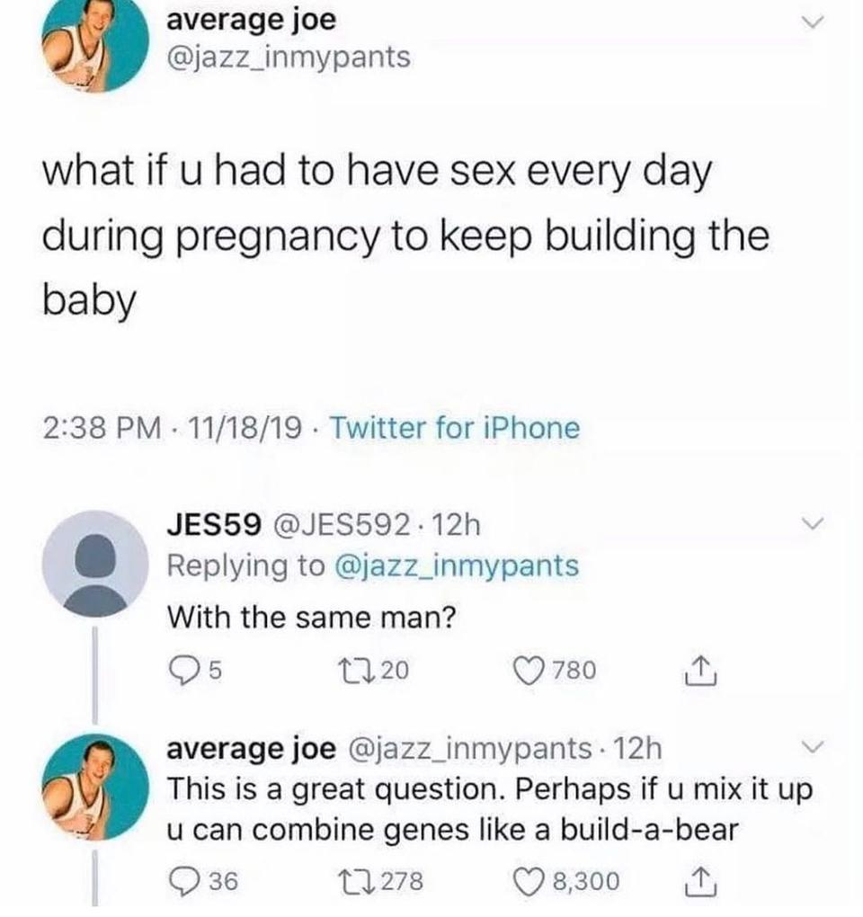 average joe jazz_inmypants what if u had to have sex every day during pregnancy to keep building the baby 238 PM 111819 Twitter for iPhone JES59 JES592 12h Replying to jazz_inmypants Eo With the same man Qs 120 Q780 Pl average joe jazz_inmypants 12h This is a great question Perhaps if u mix it up u can combine genes like a build a bear Q36 1278 Q 8300 o