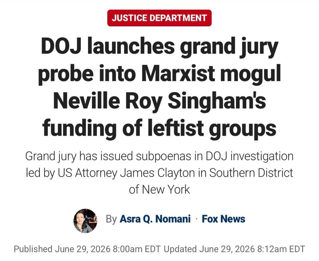 JUSTICE DEPARTMENT DOJ launches grand jury probe into Marxist mogul Neville Roy Singham's funding of leftist groups. Grand jury has issued subpoenas in DOJ investigation led by US Attorney James Clayton in Southern District of New York. By Asra Q. Nomani · Fox News. Published June 29, 2026 8:00am EDT Updated June 29, 2026 8:12am EDT.