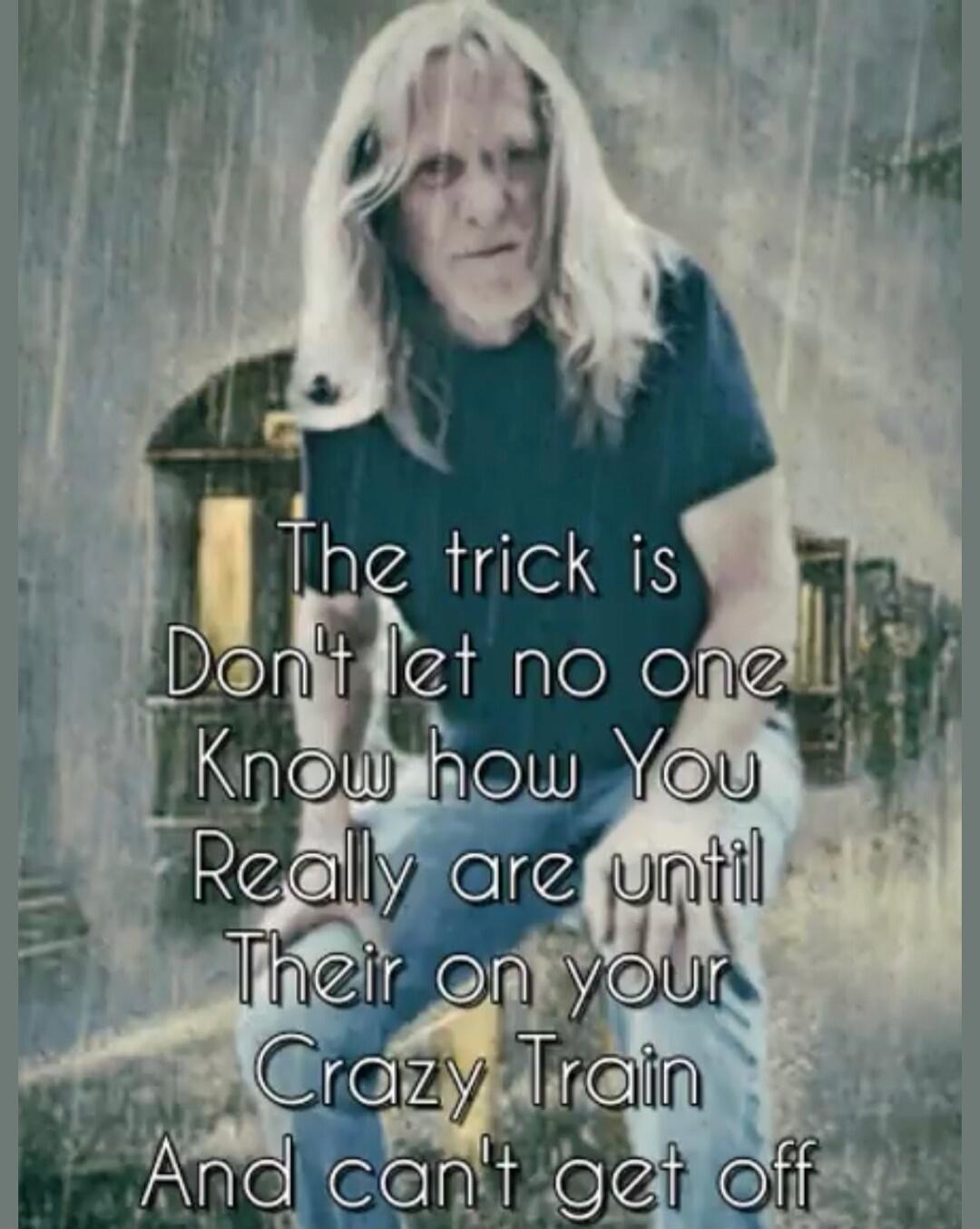 The trick is Don't let no one Know how You Really are until Their on your Crazy Train And can't get off