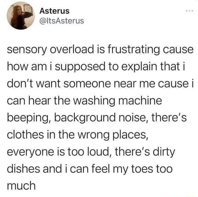 Asterus ItsAsterus sensory overload is frustrating cause how am i supposed to explain that i dont want someone near me cause i can hear the washing machine beeping background noise theres clothes in the wrong places everyone is too loud theres dirty dishes and i can feel my toes too much