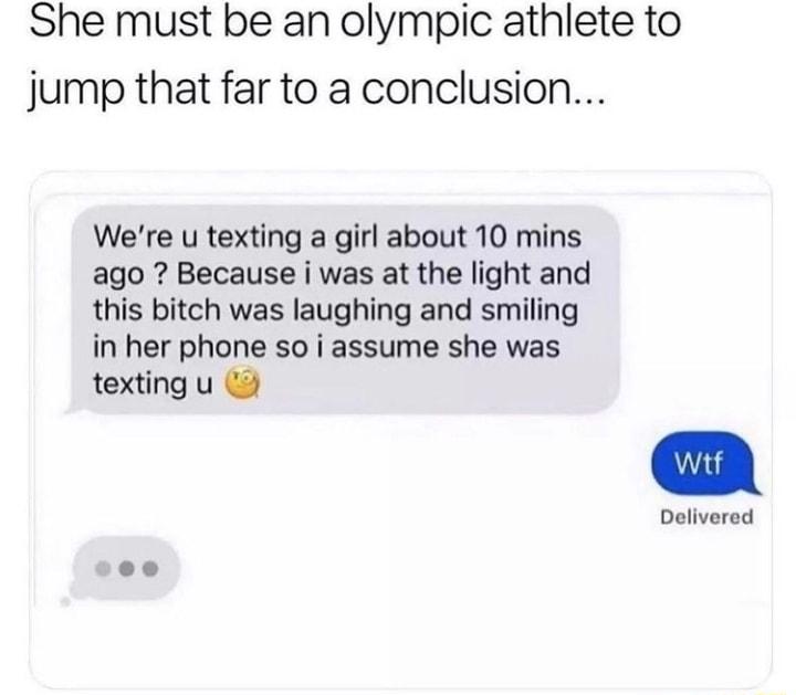 She must be an olympic athlete to jump that far to a conclusion Were u texting a girl about 10 mins ago Because i was at the light and this bitch was laughing and smiling in her phone so i assume she was texting u Delivered