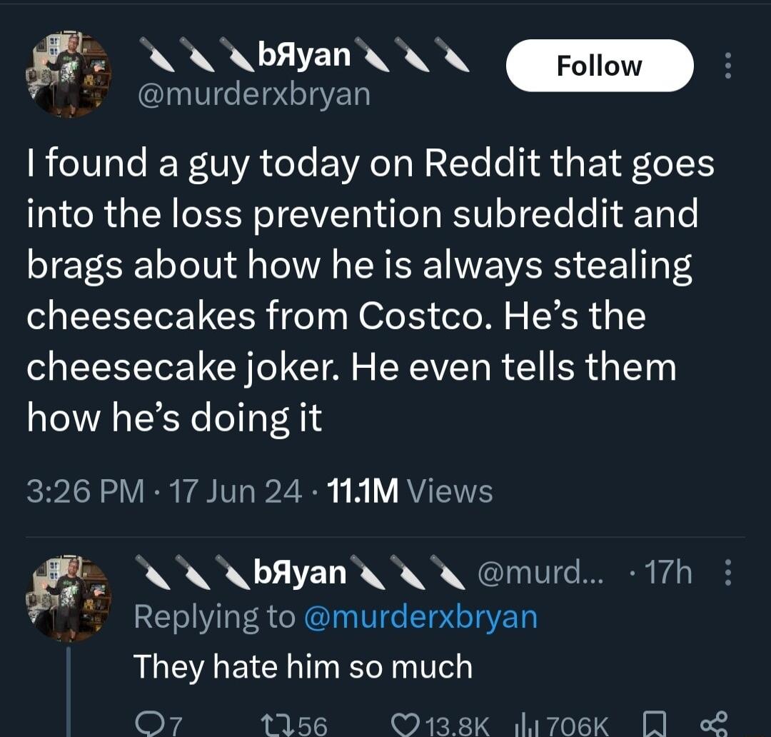 g NN Foilon murderxbryan found a guy today on Reddit that goes into the loss prevention subreddit and brags about how he is always stealing cheesecakes from Costco Hes the cheesecake joker He even tells them how hes doing it 326 PM 17 Jun 24 1AM Views NN A bAlyan murd 17h Replying to murderxbryan They hate him so much O7 1156 2 O138K 706k 0 2