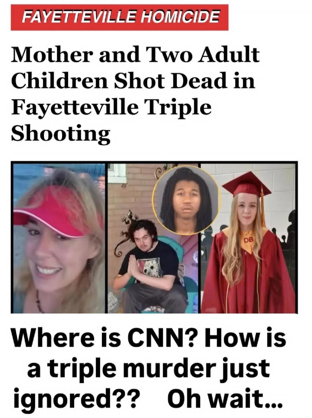 FAYETTEVILLE HOMICIDE\nMother and Two Adult Children Shot Dead in Fayetteville Triple Shooting\nWhere is CNN? How is a triple murder just ignored?? Oh wait...