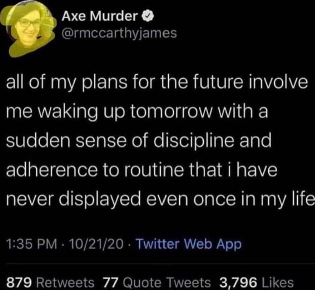 Axe Murder rmccarthyjames all of my plans for the future involve me waking up tomorrow with a sudden sense of discipline and adherence to routine that i have never displayed even once in my life 135 PM 102120 Twitter Web App 879 Retweets 77 Quote Tweets 3796 Likes