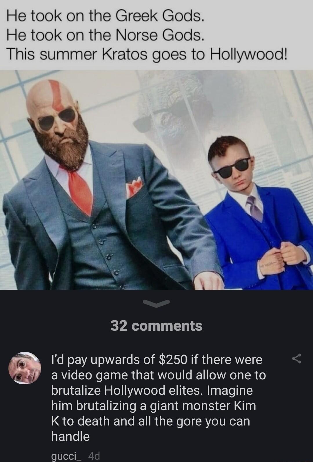 He took on the Greek Gods He took on the Norse Gods This summer Kratos goes to Hollywood ip 32 comments Id pay upwards of 250 if there were a video game that would allow one to brutalize Hollywood elites Imagine him brutalizing a giant monster Kim SR CEGE LG RGN RV EoE handle queci_