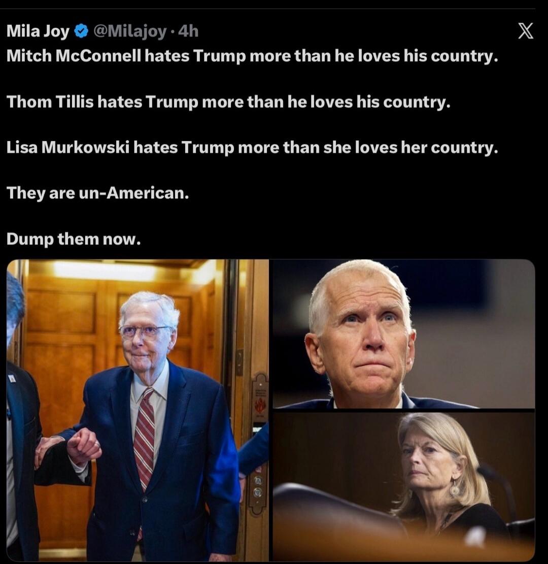 Mila Joy @Milajoy · 4h Mitch McConnell hates Trump more than he loves his country. Thom Tillis hates Trump more than he loves his country. Lisa Murkowski hates Trump more than she loves her country. They are un-American. Dump them now.