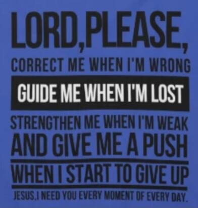 LORD, PLEASE, CORRECT ME WHEN I'M WRONG GUIDE ME WHEN I'M LOST STRENGTHEN ME WHEN I'M WEAK AND GIVE ME A PUSH WHEN I START TO GIVE UP JESUS, I NEED YOU EVERY MOMENT OF EVERY DAY.