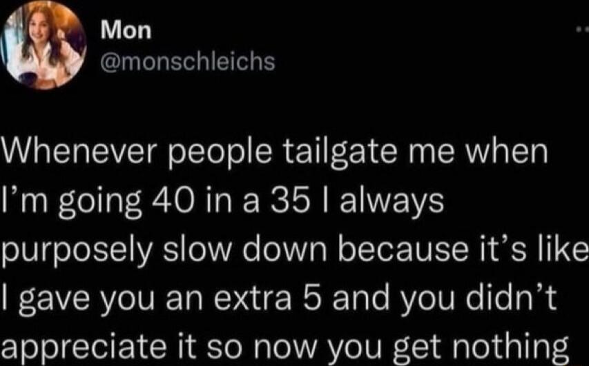 Mon R EGIETGE Whenever people tailgate me when Im going 40 in a 35 always purposely slow down because its like gave you an extra 5 and you didnt appreciate it so now you get nothing