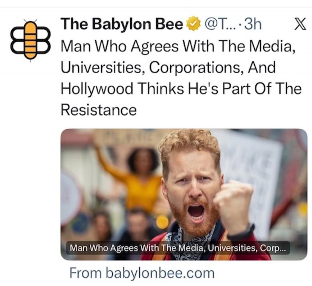 The Babylon Bee @T... 3h. Man Who Agrees With The Media, Universities, Corporations, And Hollywood Thinks He's Part Of The Resistance. Man Who Agrees With The Media, Universities, Corp... From babylonbee.com