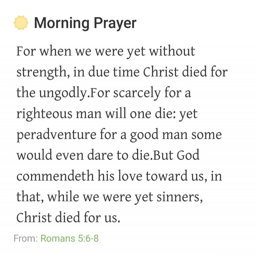 Morning Prayer For when we were yet without strength, in due time Christ died for the ungodly. For scarcely for a righteous man will one die: yet peradventure for a good man some would even dare to die. But God commendeth his love toward us, in that, while we were yet sinners, Christ died for us. From: Romans 5:6-8
