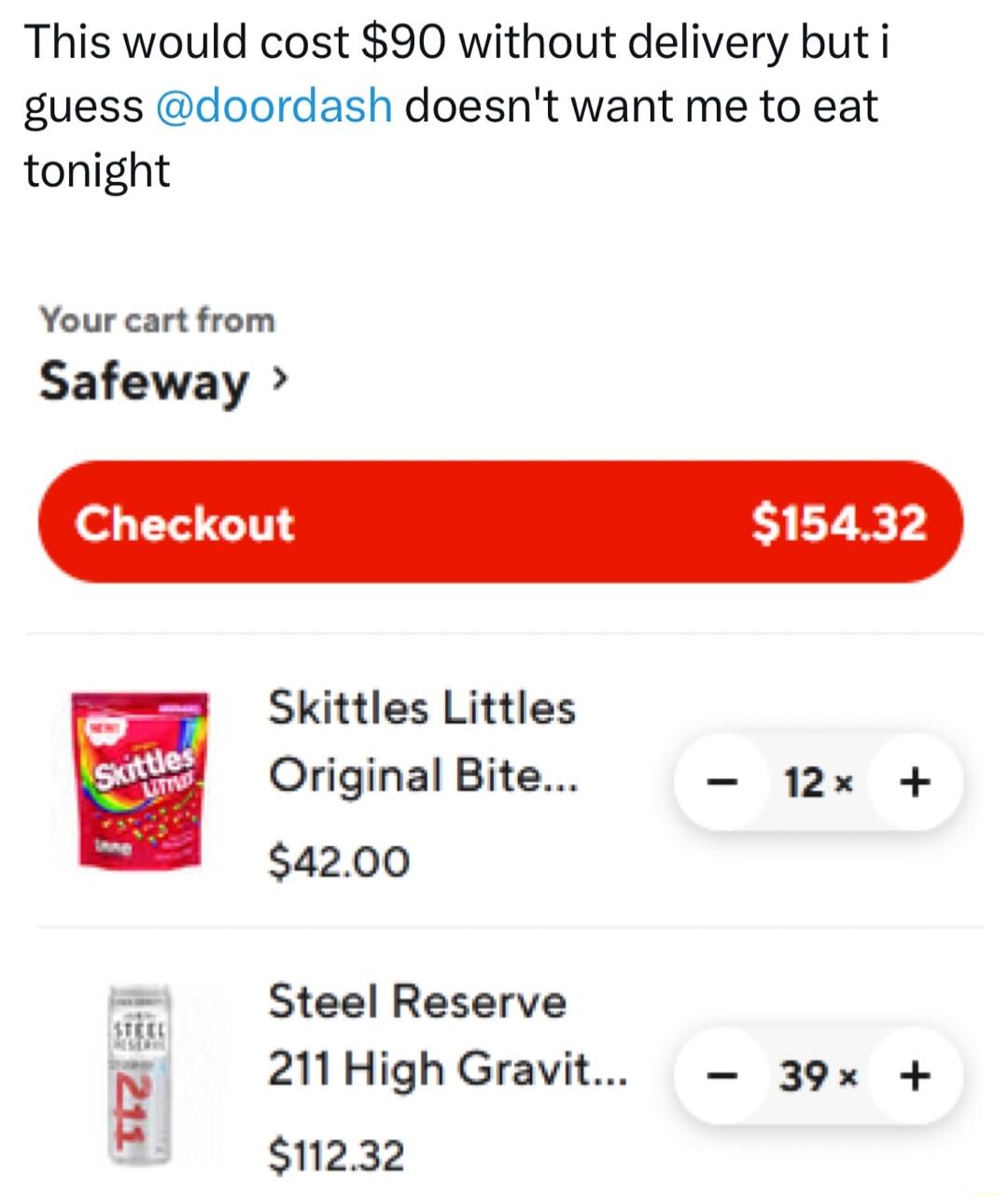 This would cost 90 without delivery but i guess doordash doesnt want me to eat tonight Your cart from Safeway eckout 15432 P Skittles Littles wtd Original Bite 12x 4200 Steel Reserve 211 High Gravit 39x 11232