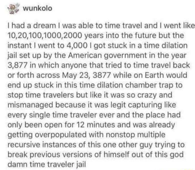 wunkolo I had a dream was able to time travel and went like 102010010002000 years into the future but the instant went to 4000 got stuck in a time dilation jail set up by the American government in the year 3877 in which anyone that tried to time travel back or forth across May 23 3877 while on Earth would end up stuck in this time dilation chamber trap to stop time travelers but like it was so cr