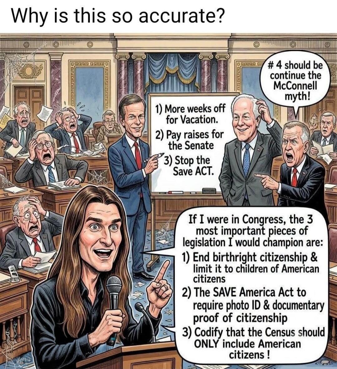 Why is this so accurate? 1) More weeks off for Vacation. 2) Pay raises for the Senate 3) Stop the Save ACT. # 4 should be continue the McConnell myth! If I were in Congress, the 3 most important pieces of legislation I would champion are: 1) End birthright citizenship & limit it to children of American citizens 2) The SAVE America Act to require ph